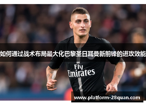 如何通过战术布局最大化巴黎圣日耳曼新前锋的进攻效能