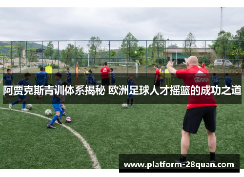 阿贾克斯青训体系揭秘 欧洲足球人才摇篮的成功之道 阿贾克斯青训体系揭秘 欧洲足球人才摇篮的成功之道