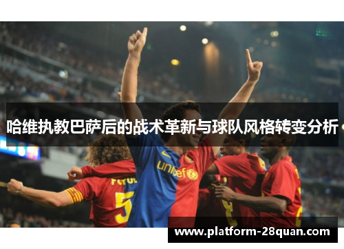 哈维执教巴萨后的战术革新与球队风格转变分析