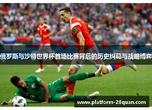 俄罗斯与沙特世界杯首场比赛背后的历史纠葛与战略博弈