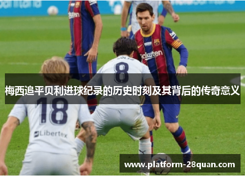 梅西追平贝利进球纪录的历史时刻及其背后的传奇意义