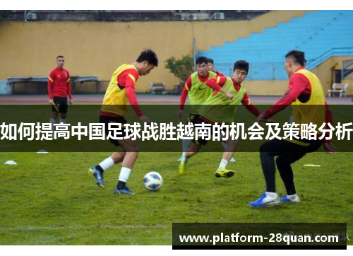 如何提高中国足球战胜越南的机会及策略分析 如何提高中国足球战胜越南的机会及策略分析