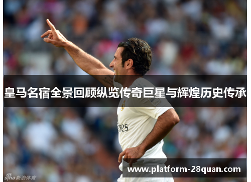 皇马名宿全景回顾纵览传奇巨星与辉煌历史传承 皇马名宿全景回顾纵览传奇巨星与辉煌历史传承