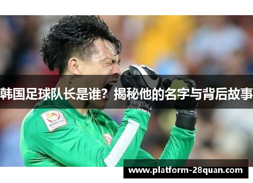 韩国足球队长是谁?揭秘他的名字与背后故事 韩国足球队长是谁?揭秘他的名字与背后故事