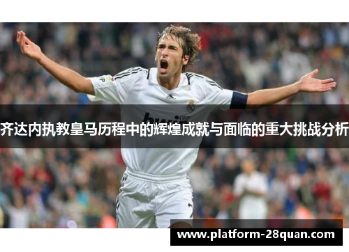 齐达内执教皇马历程中的辉煌成就与面临的重大挑战分析 齐达内执教皇马历程中的辉煌成就与面临的重大挑战分析